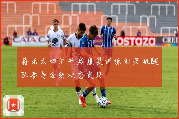 蒋光太回沪开启康复训练刘若钒随队参与合练状态良好
