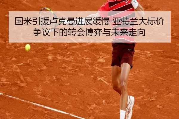 国米引援卢克曼进展缓慢 亚特兰大标价争议下的转会博弈与未来走向